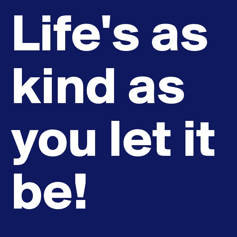 Life's as kind as you let it be!