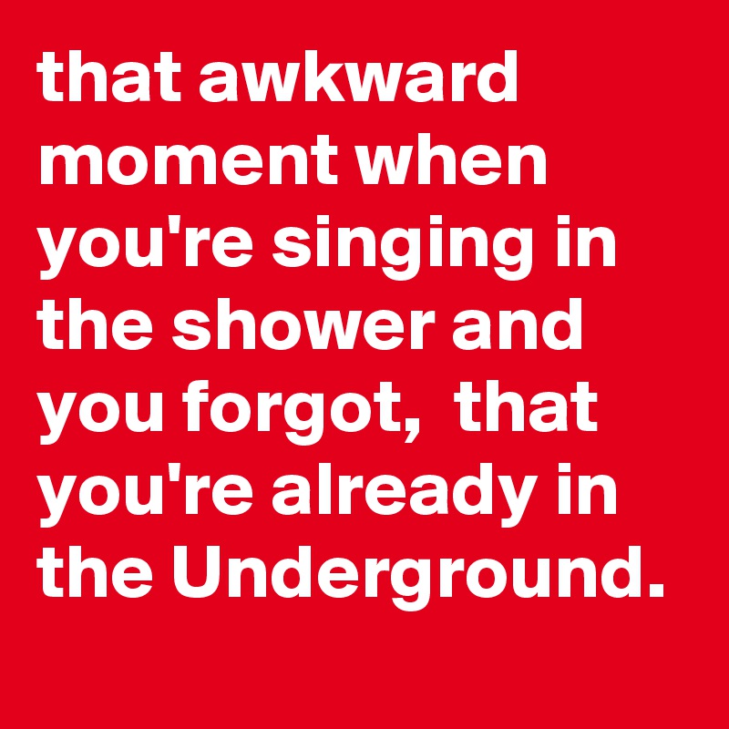 that awkward moment when you're singing in the shower and you forgot,  that you're already in the Underground. 