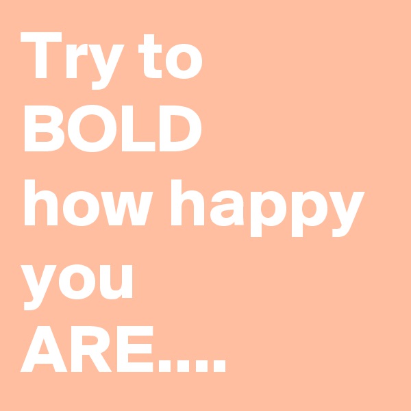 Try to BOLD
how happy you 
ARE.... 