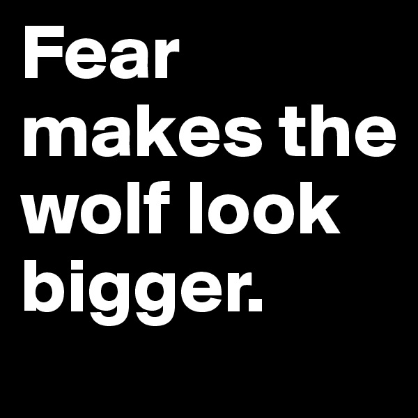 Fear makes the wolf look bigger.