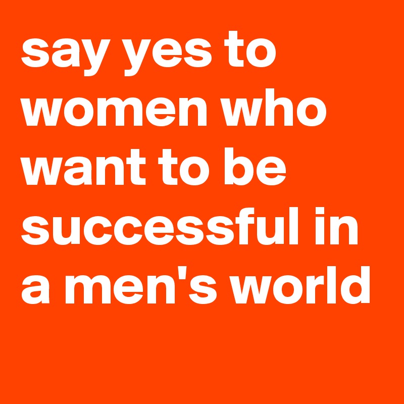 say yes to women who want to be successful in a men's world
