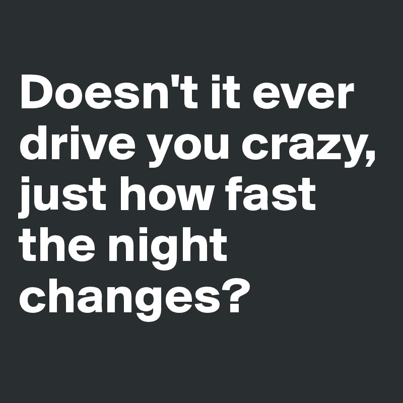 
Doesn't it ever drive you crazy, just how fast the night changes? 
