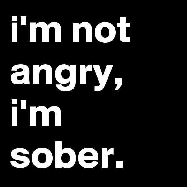 i'm not angry, i'm sober.
