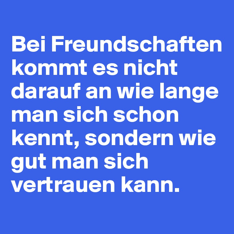 
Bei Freundschaften kommt es nicht darauf an wie lange man sich schon kennt, sondern wie gut man sich vertrauen kann.
