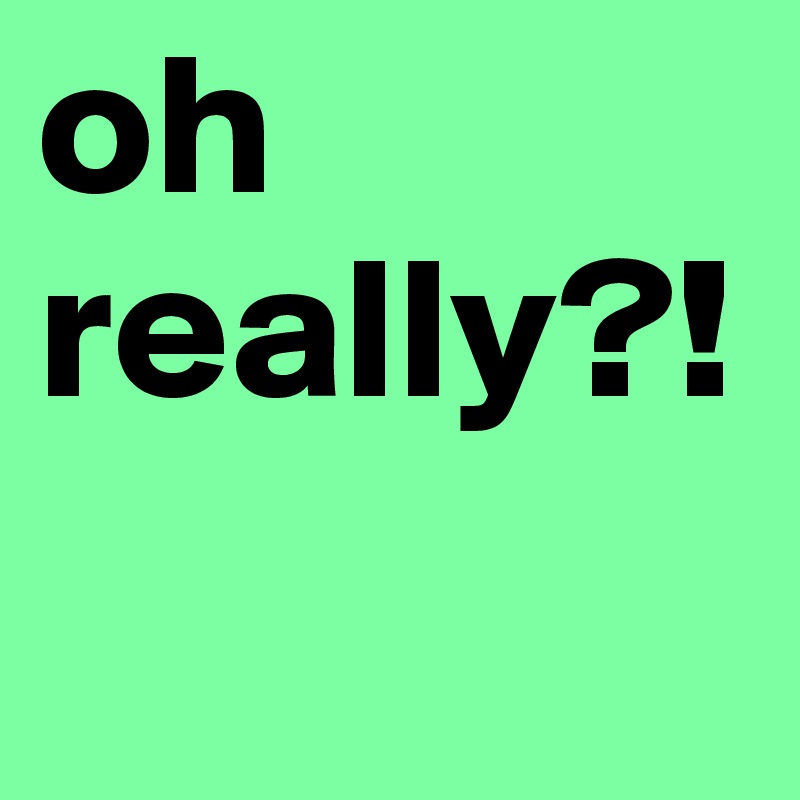 oh really?!