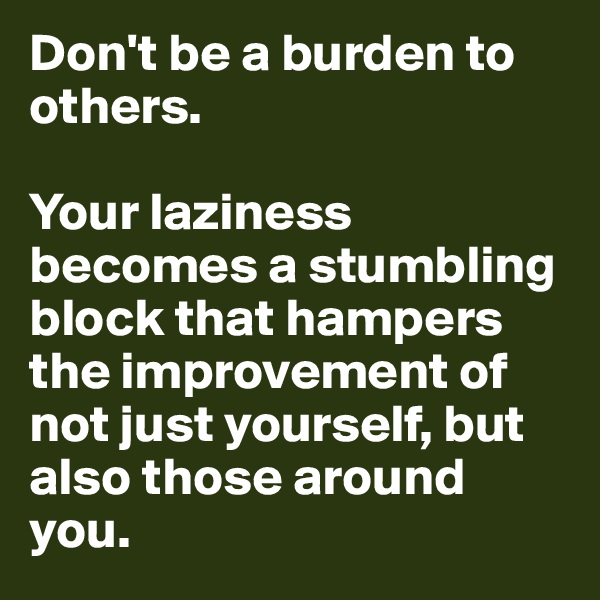 Don't be a burden to others.

Your laziness becomes a stumbling block that hampers the improvement of not just yourself, but also those around you.