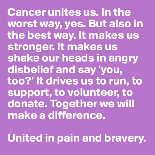 Cancer unites us. In the worst way, yes. But also in the best way. It makes us stronger. It makes us shake our heads in angry disbelief and say 'you, too?' It drives us to run, to support, to volunteer, to donate. Together we will make a difference. 

United in pain and bravery.