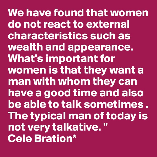 We have found that women do not react to external characteristics such as wealth and appearance. What's important for women is that they want a man with whom they can have a good time and also be able to talk sometimes . The typical man of today is not very talkative. "
Cele Bration*