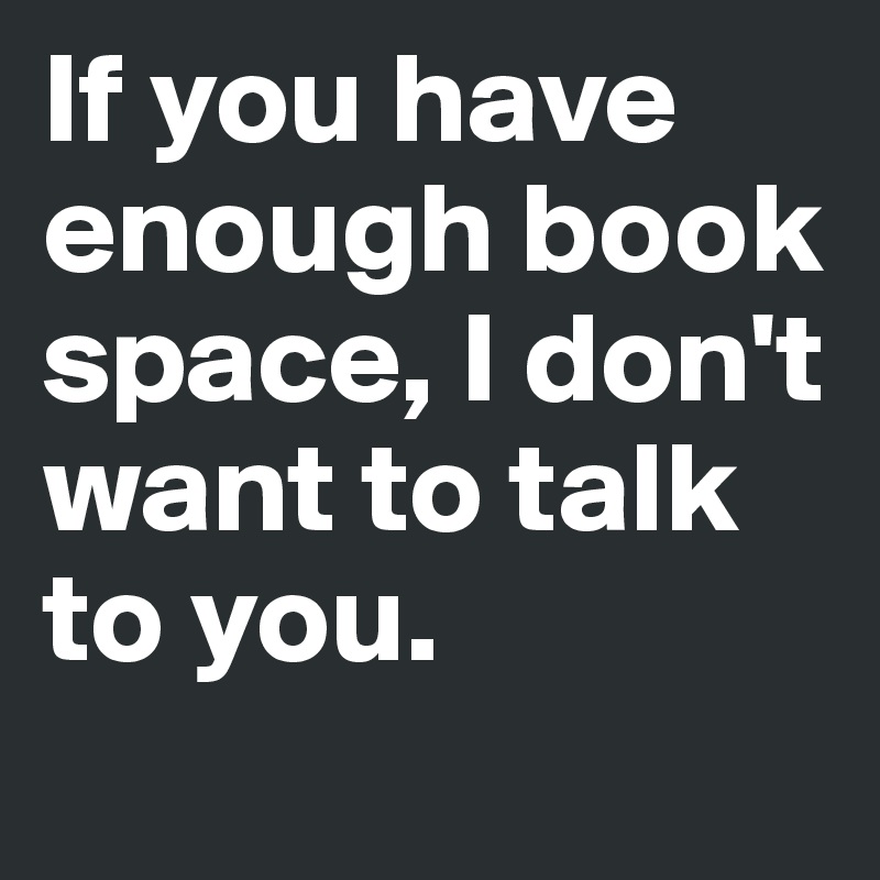 If you have enough book space, I don't want to talk to you.
