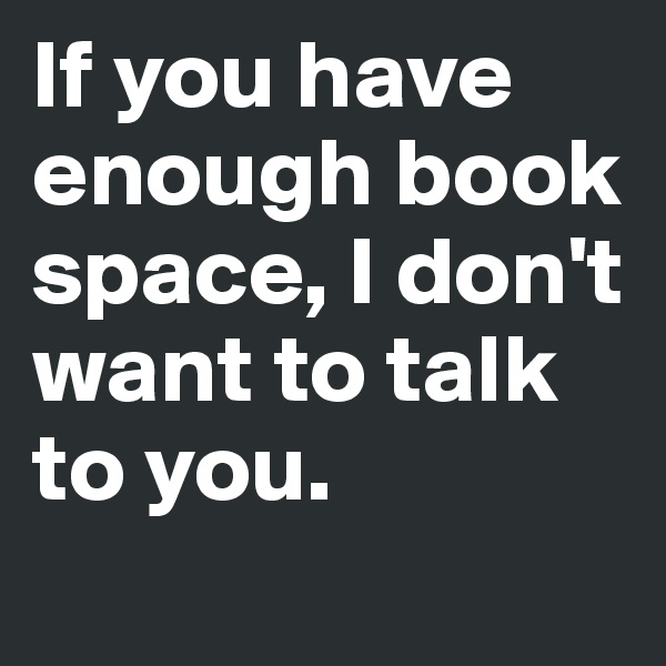 If you have enough book space, I don't want to talk to you.
