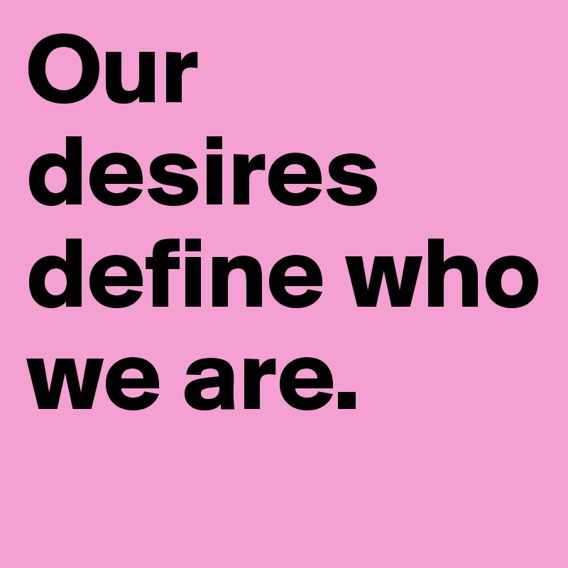 Our desires define who we are. 