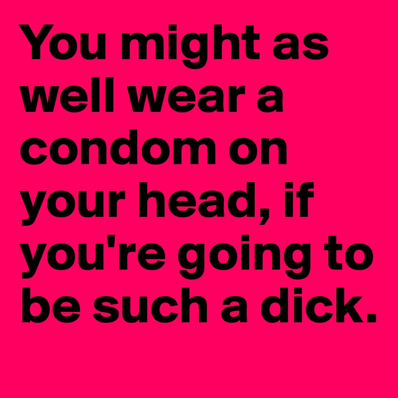 You might as well wear a condom on your head, if you're going to be such a dick. 