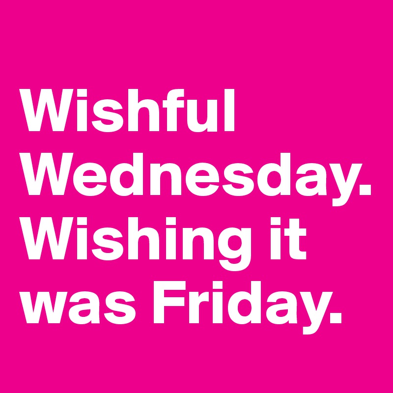 
Wishful Wednesday.  
Wishing it was Friday.