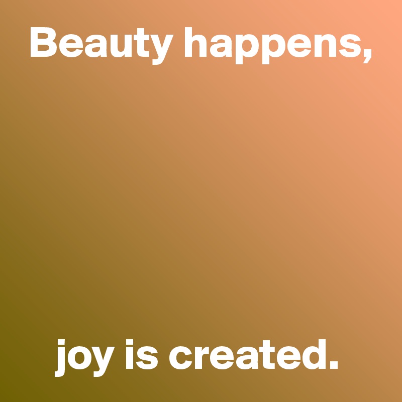  Beauty happens,






    joy is created.