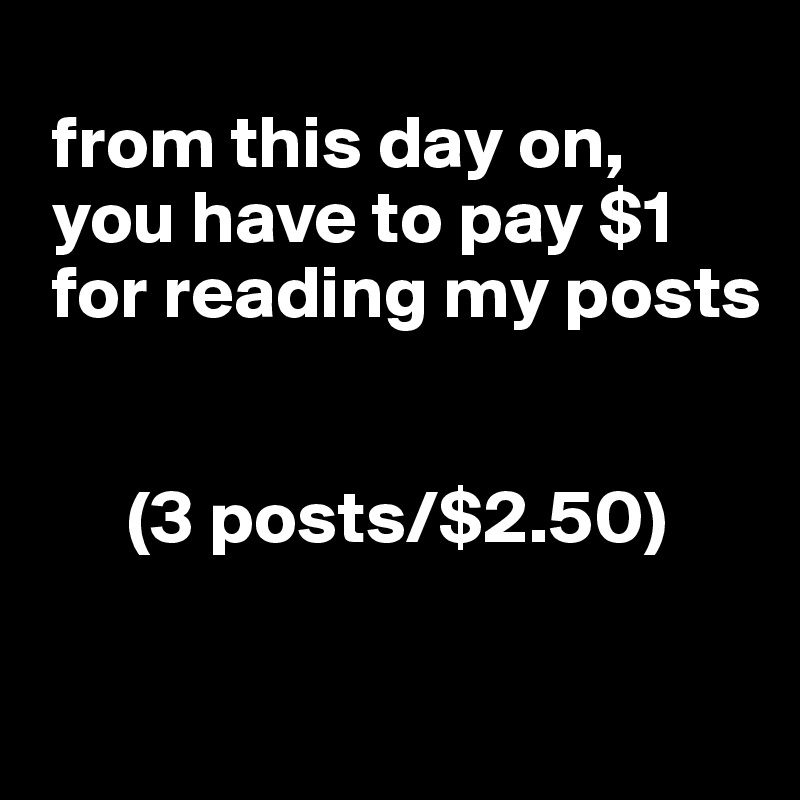 
 from this day on,  
 you have to pay $1   
 for reading my posts


      (3 posts/$2.50)

