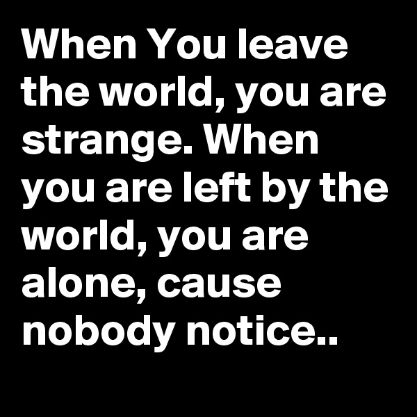 When You leave the world, you are strange. When you are left by the world, you are alone, cause nobody notice..