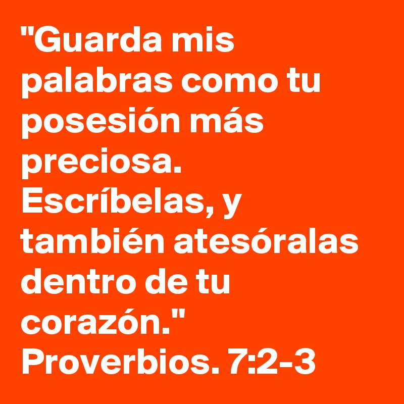 "Guarda mis palabras como tu posesión más preciosa. Escríbelas, y también atesóralas dentro de tu corazón." Proverbios. 7:2-3