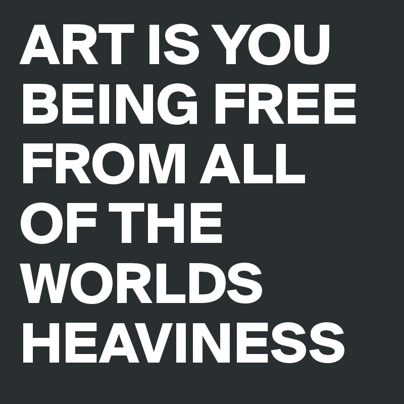 ART IS YOU BEING FREE FROM ALL OF THE WORLDS HEAVINESS