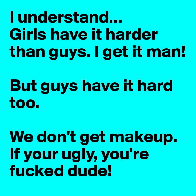 I understand...
Girls have it harder than guys. I get it man! 

But guys have it hard too.

We don't get makeup.
If your ugly, you're fucked dude! 