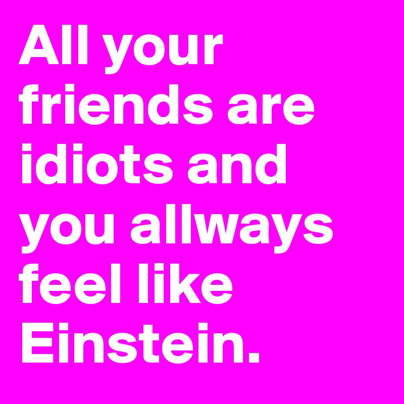 All your friends are idiots and you allways feel like Einstein.