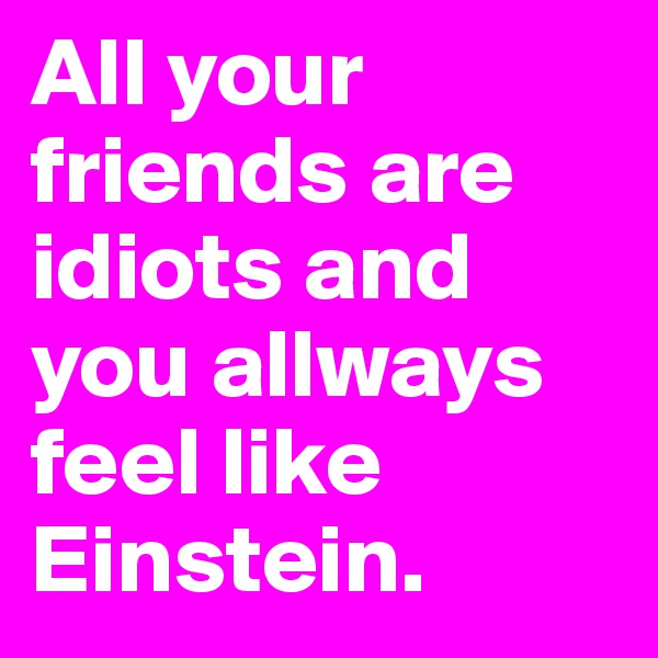 All your friends are idiots and you allways feel like Einstein.