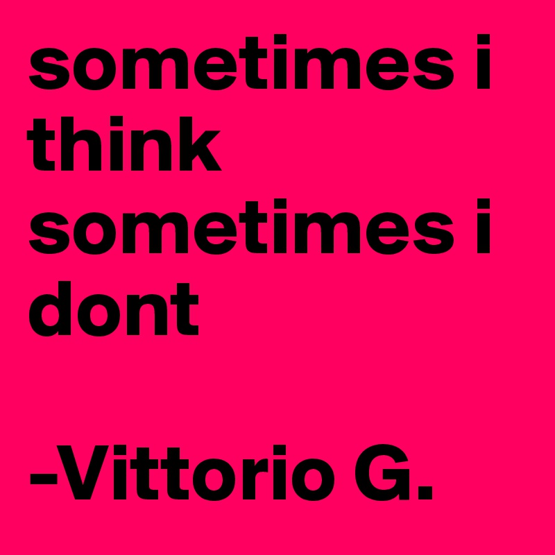 sometimes i think sometimes i dont

-Vittorio G.