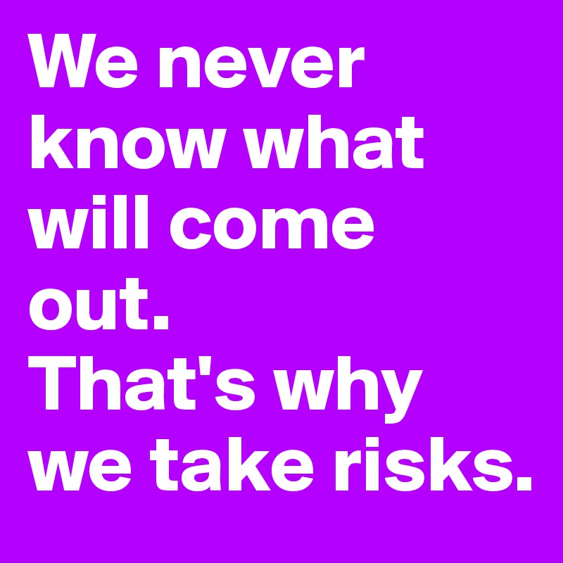 We never know what will come out. 
That's why we take risks.