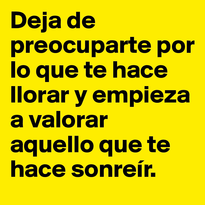 Deja de preocuparte por lo que te hace llorar y empieza a valorar aquello que te hace sonreír.