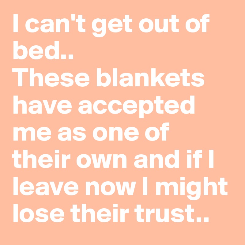I can't get out of bed..
These blankets have accepted me as one of their own and if I leave now I might lose their trust..