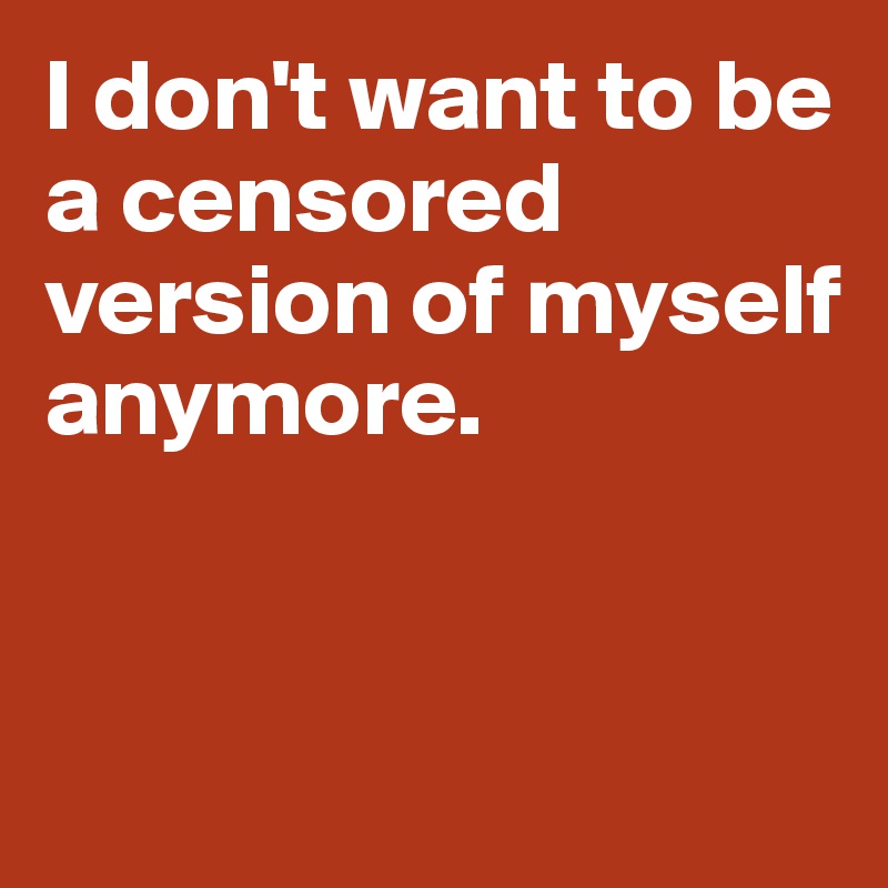 I don't want to be a censored version of myself 
anymore. 


