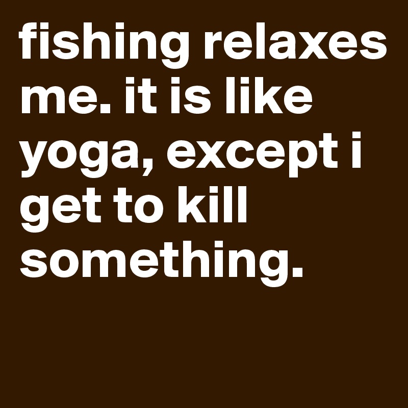 fishing relaxes me. it is like yoga, except i get to kill something. 
