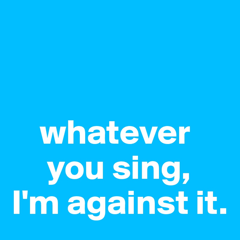 


    whatever 
     you sing, 
I'm against it.