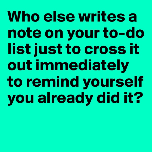 Who else writes a note on your to-do list just to cross it out immediately to remind yourself you already did it?

