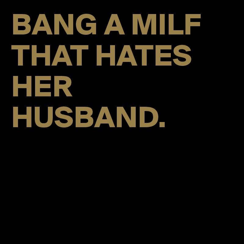 BANG A MILF THAT HATES HER HUSBAND.


