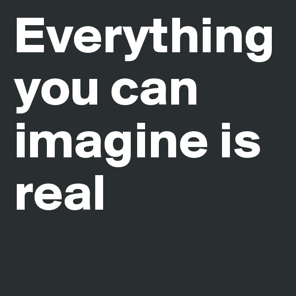 Everything you can imagine is real
