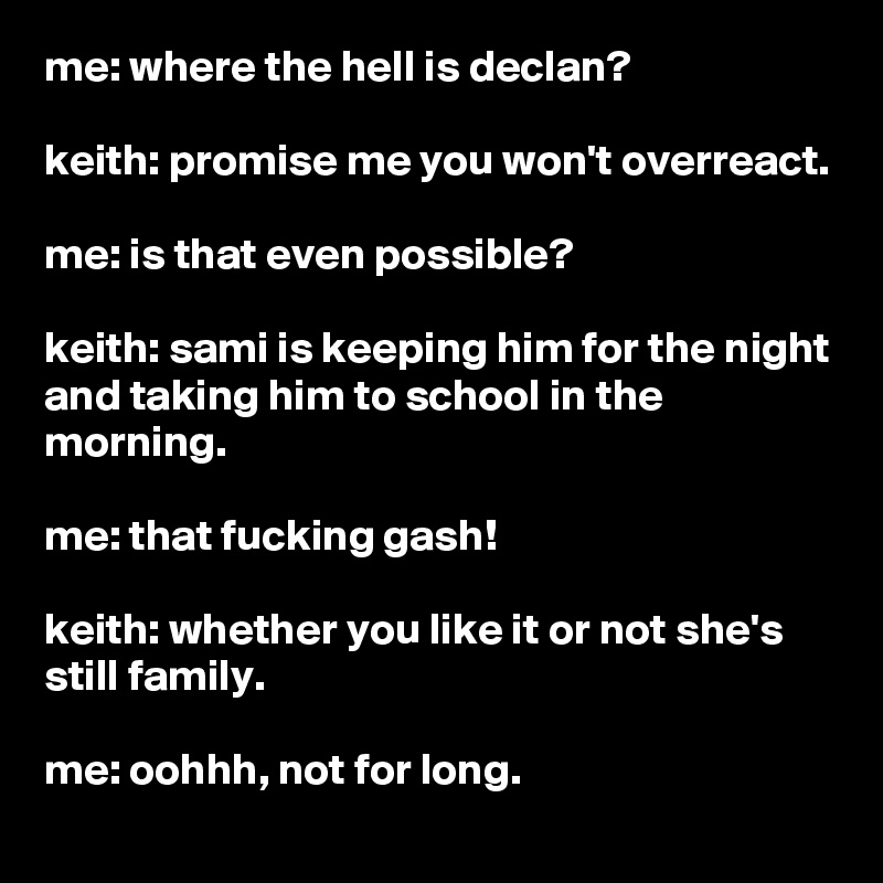 me: where the hell is declan?

keith: promise me you won't overreact.

me: is that even possible?

keith: sami is keeping him for the night and taking him to school in the morning.

me: that fucking gash!

keith: whether you like it or not she's still family.

me: oohhh, not for long.