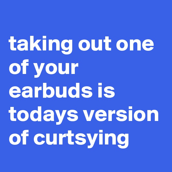 
taking out one of your earbuds is todays version of curtsying