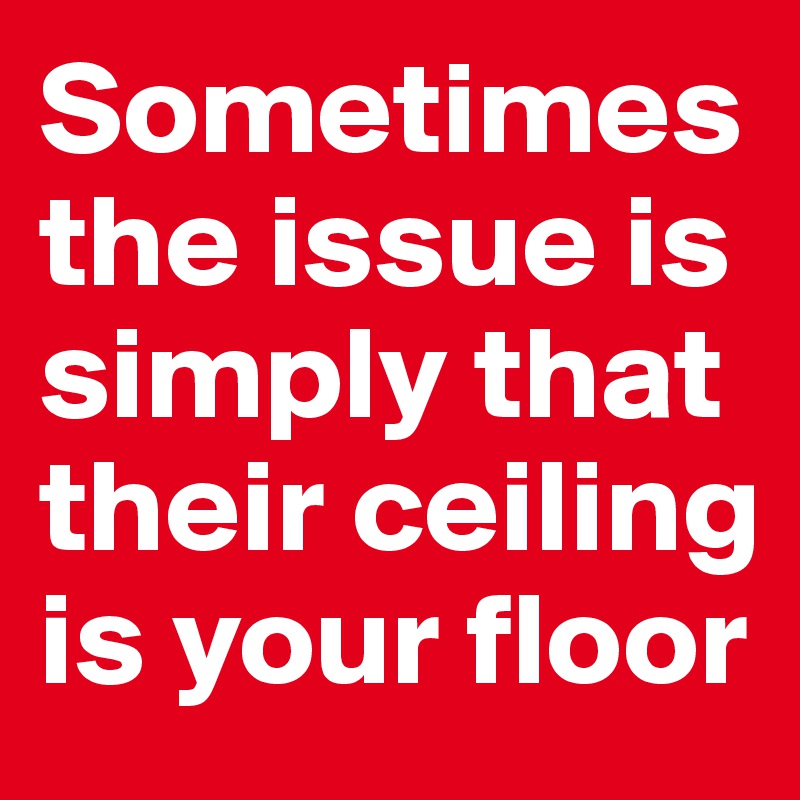 Sometimes the issue is simply that their ceiling is your floor