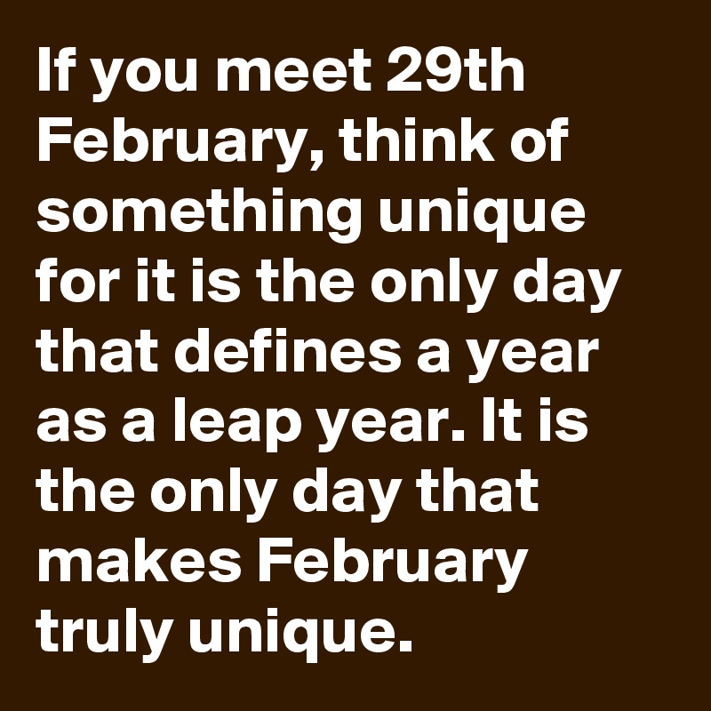 If you meet 29th February, think of something unique for it is the only day that defines a year as a leap year. It is the only day that makes February truly unique.