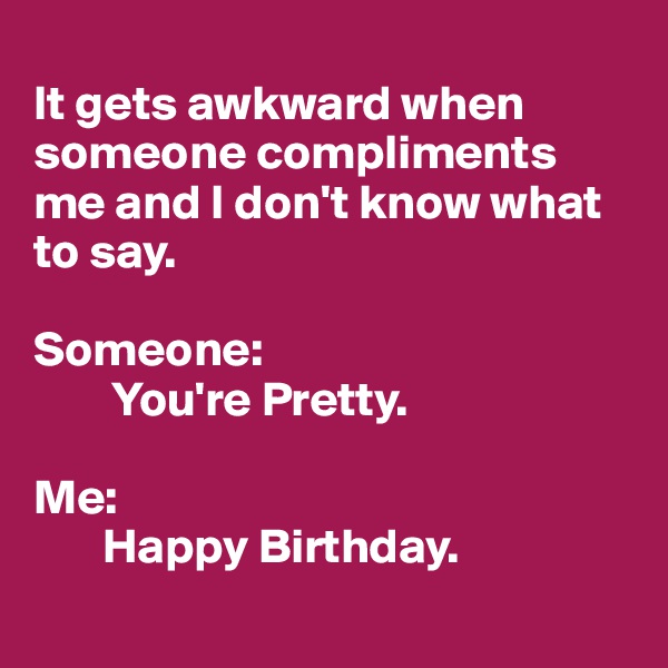 
It gets awkward when someone compliments me and I don't know what to say.

Someone:
        You're Pretty.

Me: 
       Happy Birthday.
