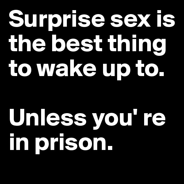 Surprise sex is the best thing to wake up to. 

Unless you' re in prison.
