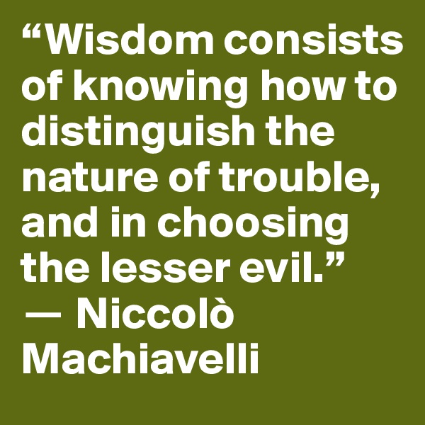 “Wisdom consists of knowing how to distinguish the nature of trouble, and in choosing the lesser evil.” 
? Niccolò Machiavelli