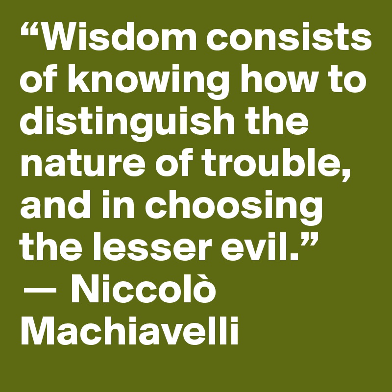 “Wisdom consists of knowing how to distinguish the nature of trouble, and in choosing the lesser evil.” 
? Niccolò Machiavelli