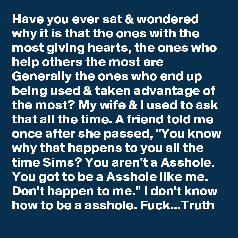 Have you ever sat & wondered why it is that the ones with the most giving hearts, the ones who help others the most are Generally the ones who end up being used & taken advantage of the most? My wife & I used to ask that all the time. A friend told me once after she passed, "You know why that happens to you all the time Sims? You aren't a Asshole. You got to be a Asshole like me. Don't happen to me." I don't know how to be a asshole. Fuck...Truth