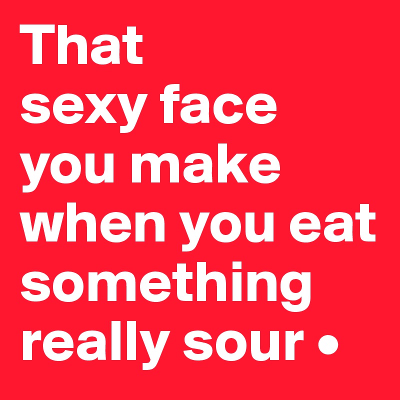 That
sexy face you make when you eat something really sour •