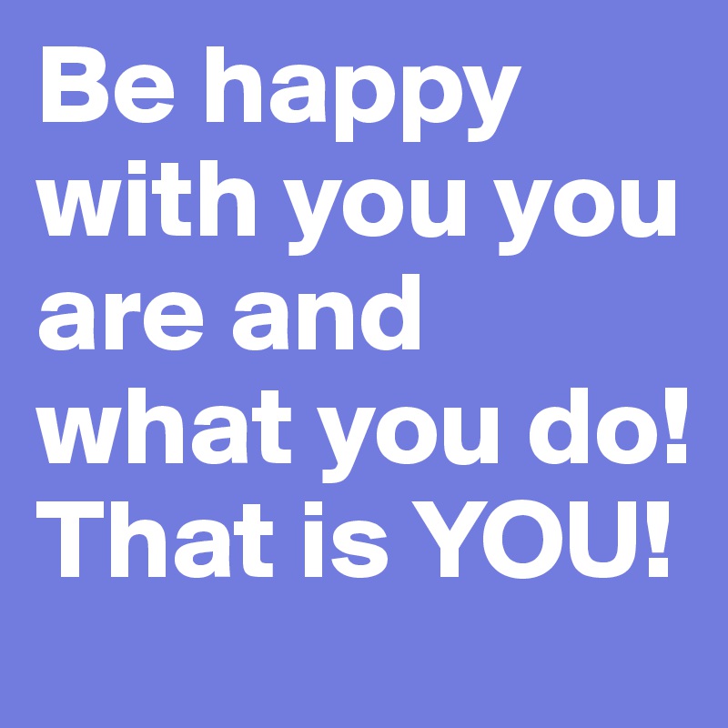 Be happy with you you are and what you do!
That is YOU!