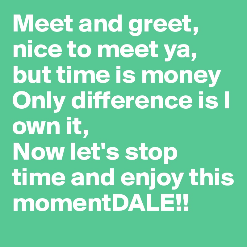 Meet and greet, nice to meet ya, but time is money
Only difference is I own it,
Now let's stop time and enjoy this momentDALE!!