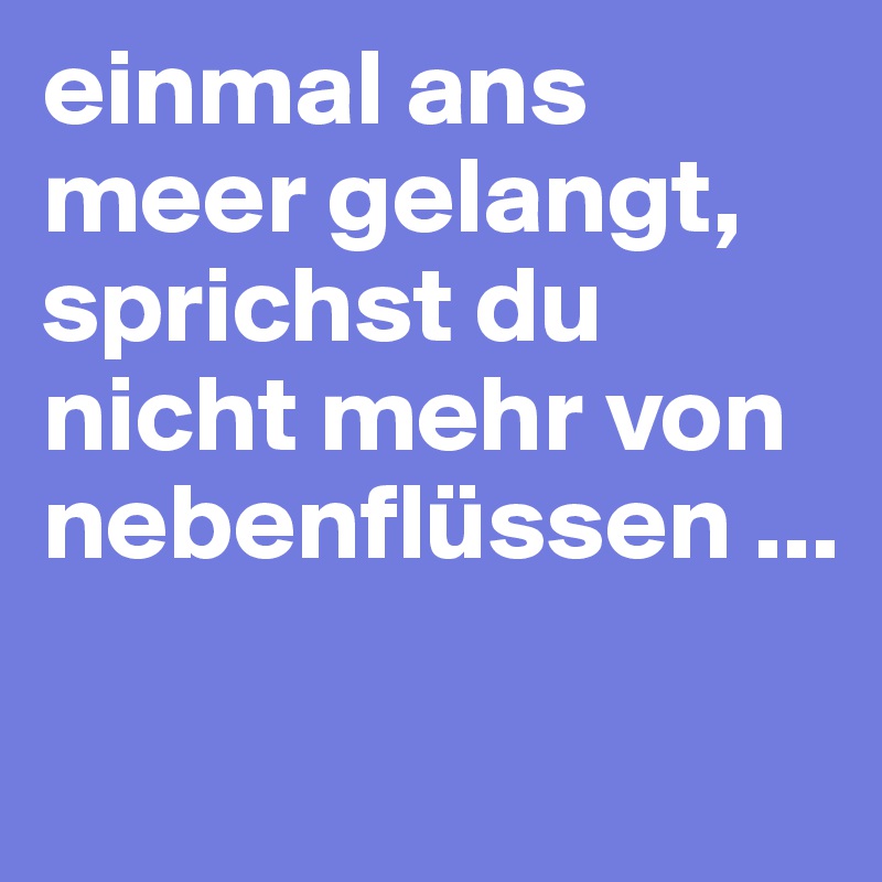 einmal ans meer gelangt, sprichst du nicht mehr von nebenflüssen ...

