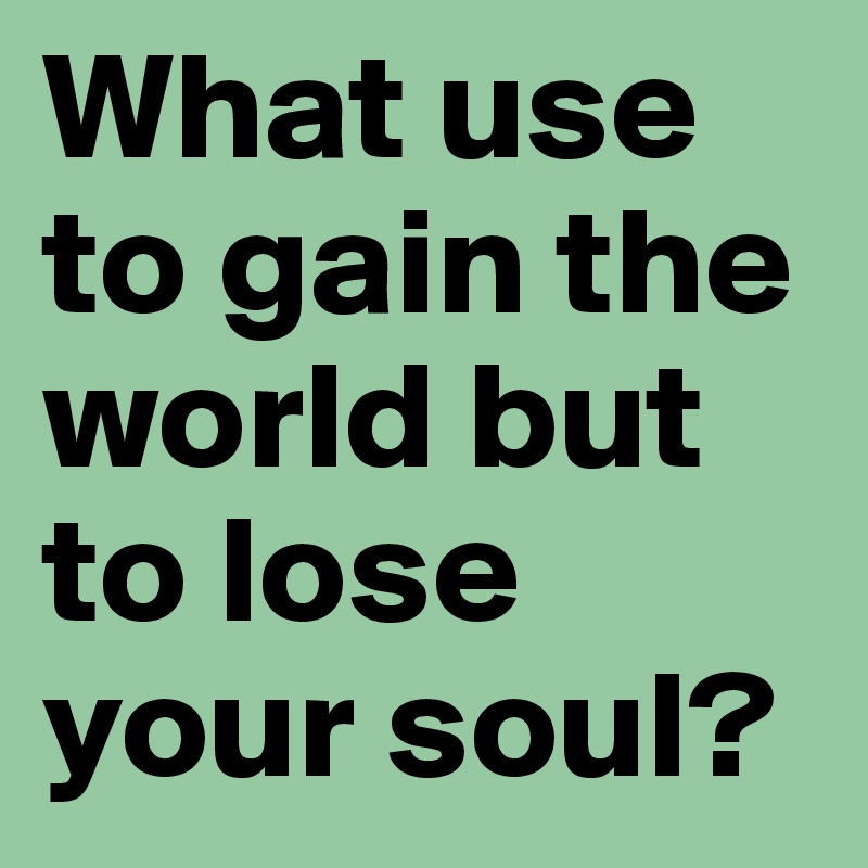 What use to gain the world but to lose your soul?