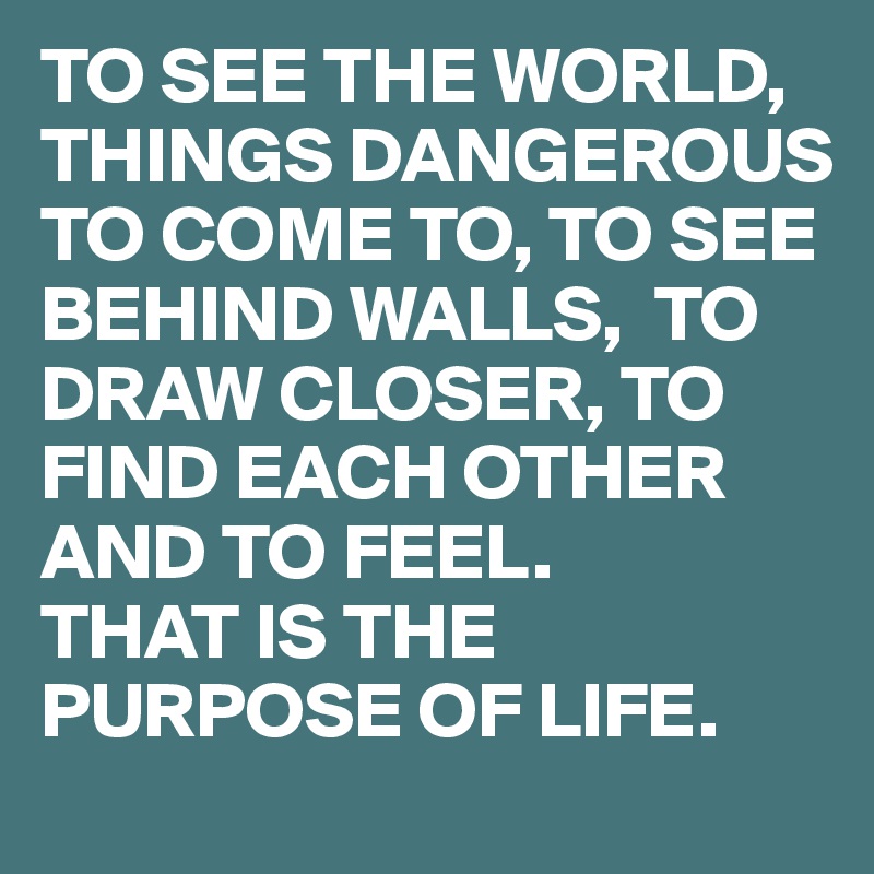 TO SEE THE WORLD, THINGS DANGEROUS TO COME TO, TO SEE BEHIND WALLS,  TO DRAW CLOSER, TO FIND EACH OTHER AND TO FEEL. 
THAT IS THE PURPOSE OF LIFE. 